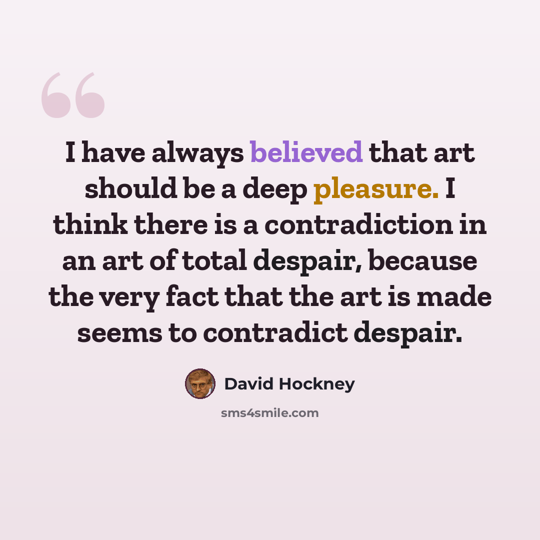 “I have always believed that art should be a deep pleasure. I think there is a contradiction in an art of total despair, because the very fact that the art is made seems to contradict despair.” quote by David Hockney