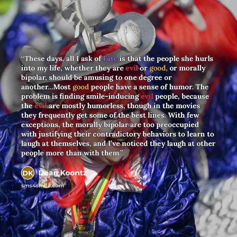 “These days, all I ask of Fate is that the people she hurls into my life, whether they are evil or good, or morally bipolar, should be amusing to one degree or another...Most good people have a sense of humor. The problem is finding smile-inducing evil people, because the evil are mostly humorless…” quote by Dean Koontz