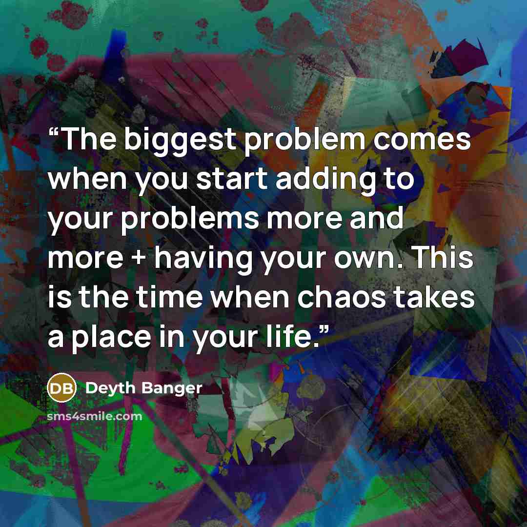 “The biggest problem comes when you start adding to your problems more and more + having your own. This is the time when chaos takes a place in your life.” quote by Deyth Banger