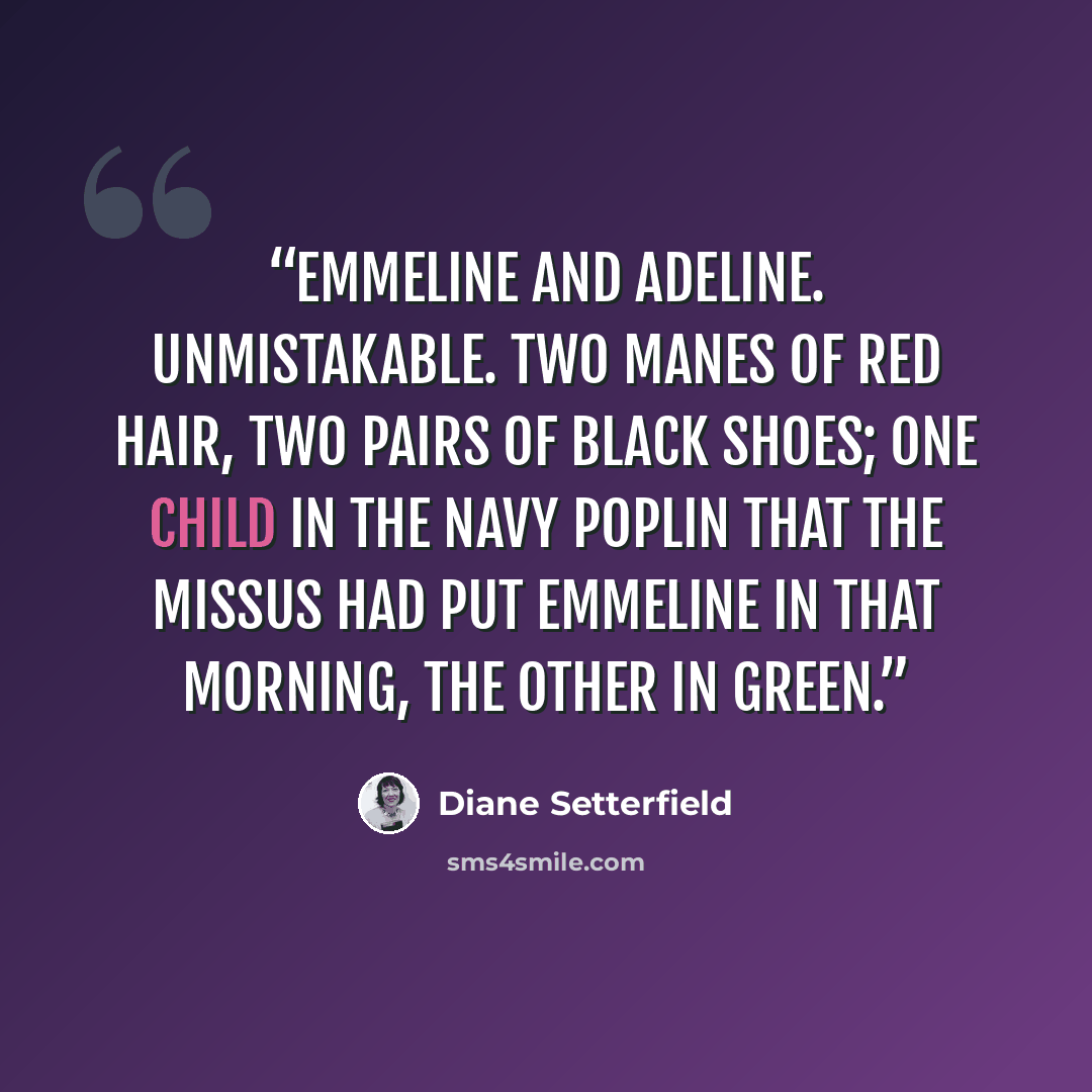 “Emmeline and Adeline. Unmistakable. Two manes of red hair, two pairs of black shoes; one child in the navy poplin that the Missus had put Emmeline in that morning, the other in green.” quote by Diane Setterfield