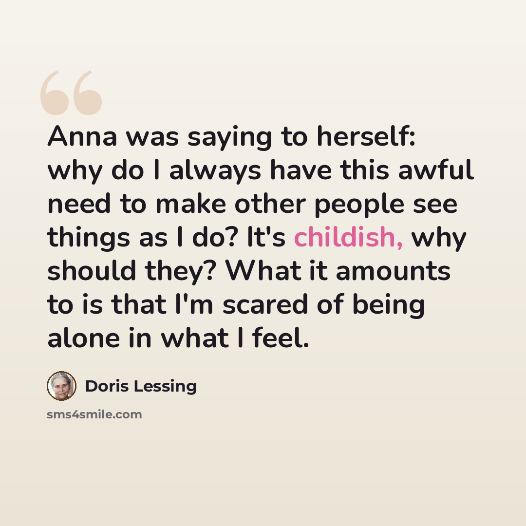 “Anna was saying to herself: why do I always have this awful need to make other people see things as I do? It's childish, why should they? What it amounts to is that I'm scared of being alone in what I feel.” quote by Doris Lessing