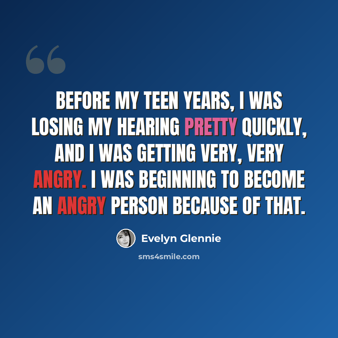 “Before my teen years, I was losing my hearing pretty quickly, and I was getting very, very angry. I was beginning to become an angry person because of that.” quote by Evelyn Glennie