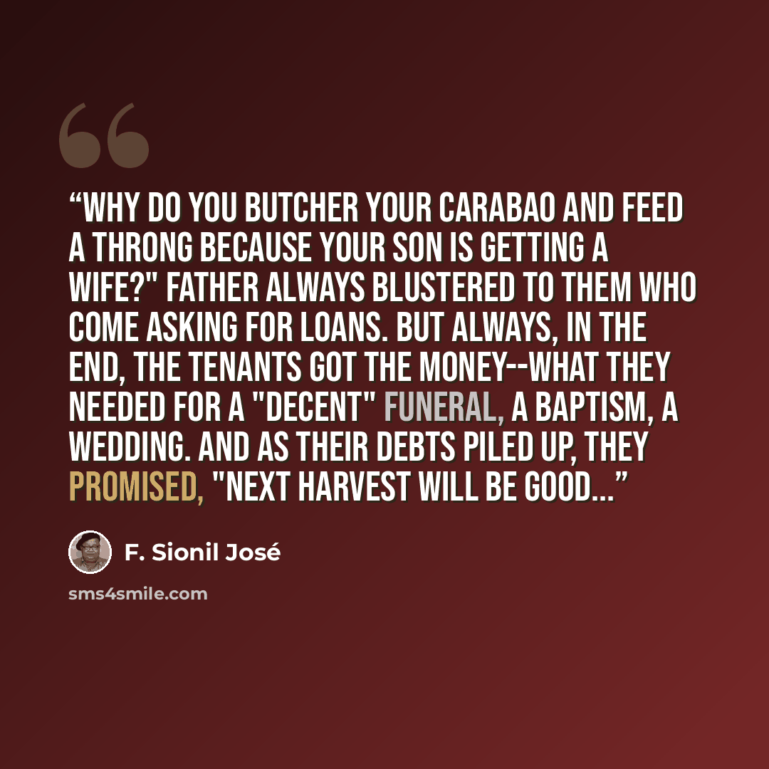 “Why do you butcher your carabao and feed a throng because your son is getting a wife?" Father always blustered to them who come asking for loans. But always, in the end, the tenants got the money--what they needed for a "decent" funeral, a baptism, a wedding. And as their debts piled up, they…” quote by F. Sionil José