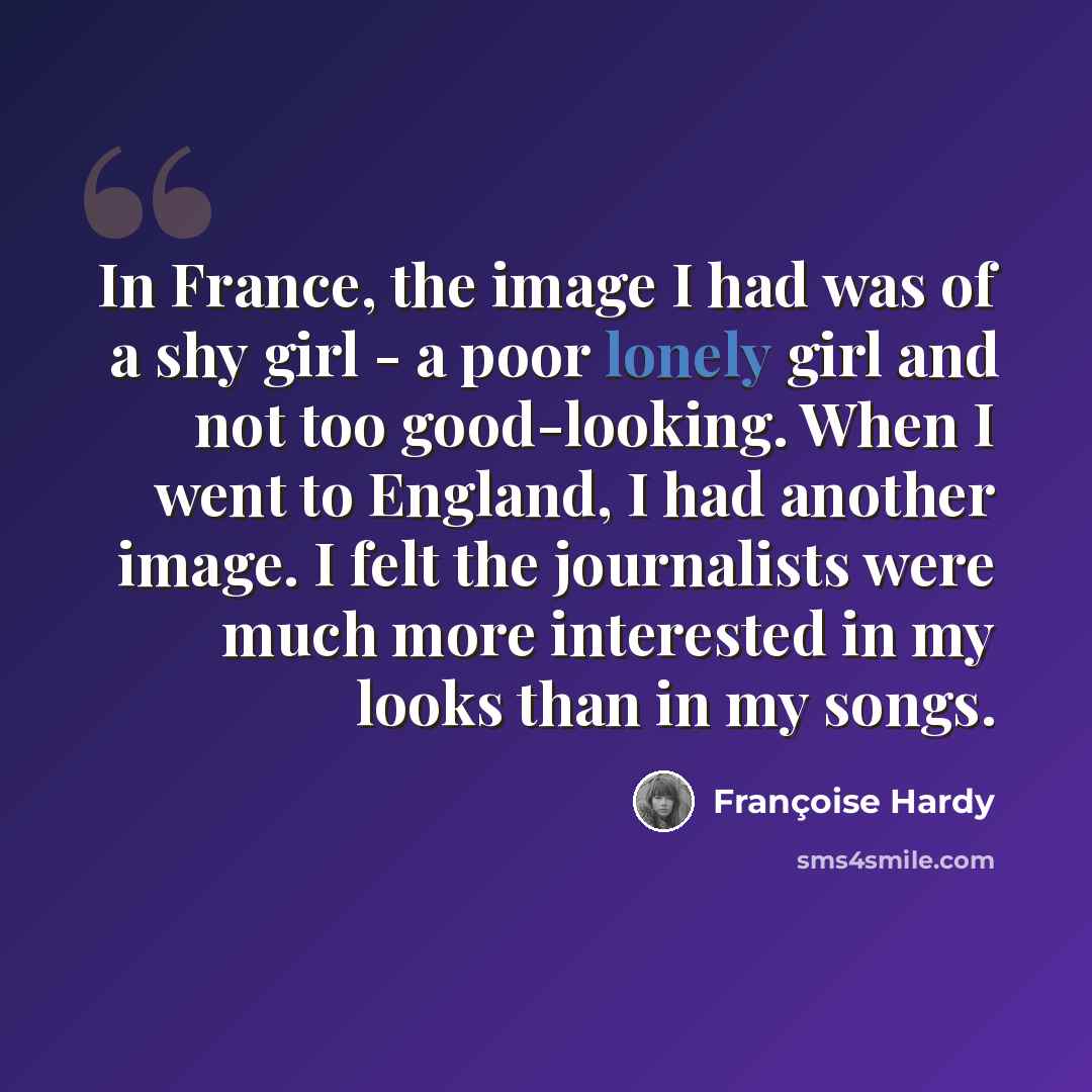 “In France, the image I had was of a shy girl - a poor lonely girl and not too good-looking. When I went to England, I had another image. I felt the journalists were much more interested in my looks than in my songs.” quote by Francoise Hardy