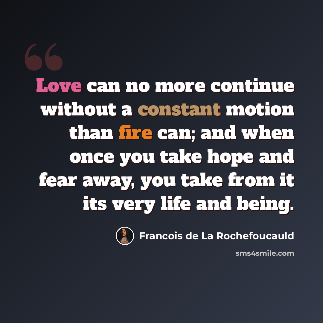 “Love can no more continue without a constant motion than fire can; and when once you take hope and fear away, you take from it its very life and being.” quote by Francois de La Rochefoucauld