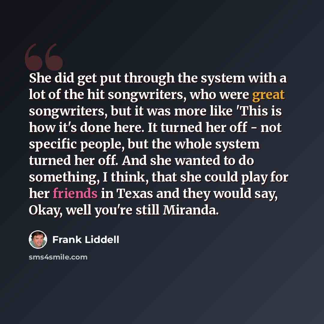 “She did get put through the system with a lot of the hit songwriters, who were great songwriters, but it was more like 'This is how it's done here. It turned her off - not specific people, but the whole system turned her off. And she wanted to do something, I think, that she could play for her…” quote by Frank Liddell