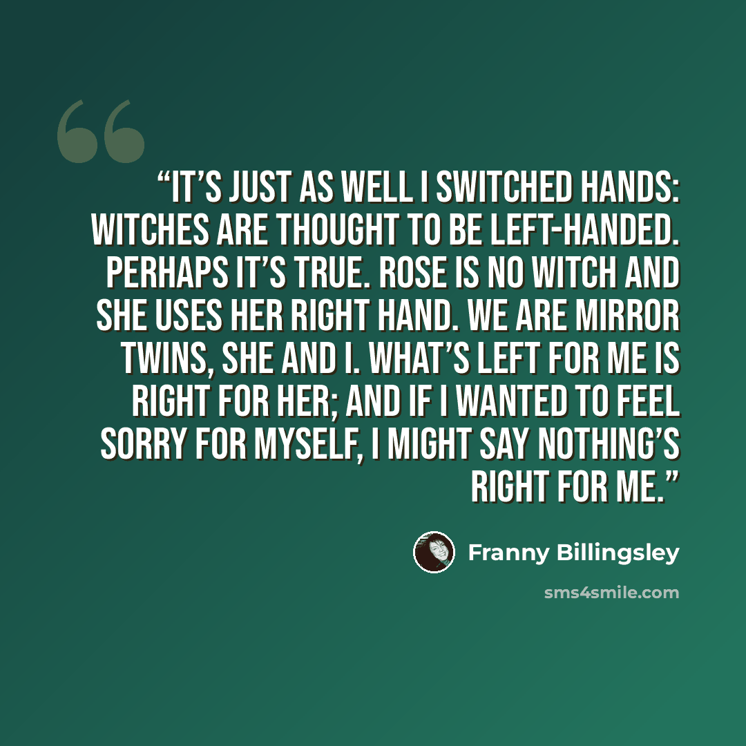 “It’s just as well I switched hands: Witches are thought to be left-handed. Perhaps it’s true. Rose is no witch and she uses her right hand. We are mirror twins, she and I. What’s left for me is right for her; and if I wanted to feel sorry for myself, I might say nothing’s right for me.” quote by Franny Billingsley