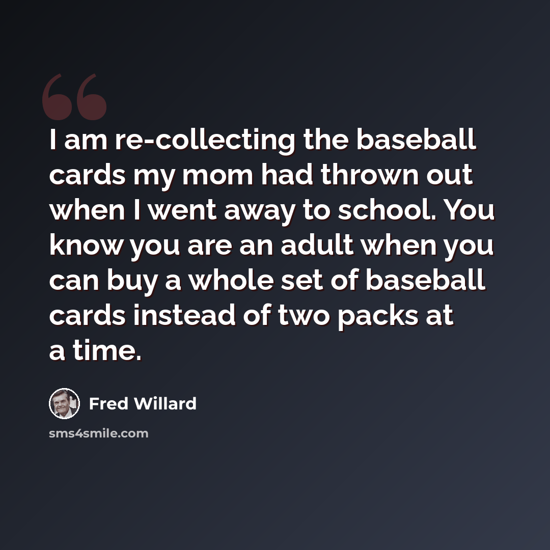 “I am re-collecting the baseball cards my mom had thrown out when I went away to school. You know you are an adult when you can buy a whole set of baseball cards instead of two packs at a time.” quote by Fred Willard