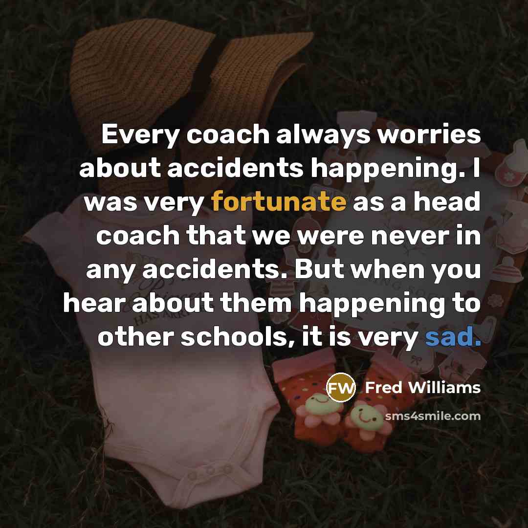 “Every coach always worries about accidents happening. I was very fortunate as a head coach that we were never in any accidents. But when you hear about them happening to other schools, it is very sad.” quote by Fred Williams
