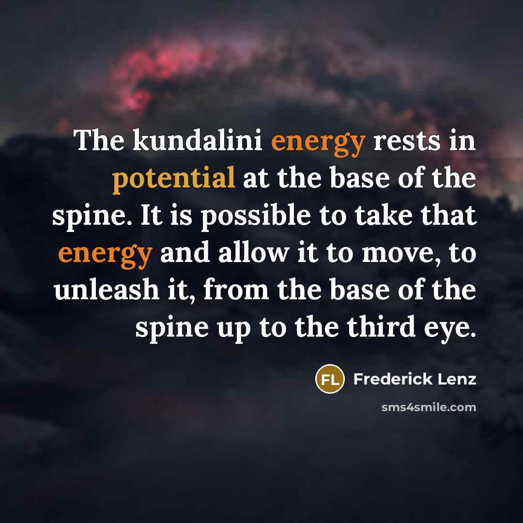 “The kundalini energy rests in potential at the base of the spine. It is possible to take that energy and allow it to move, to unleash it, from the base of the spine up to the third eye.” quote by Frederick Lenz