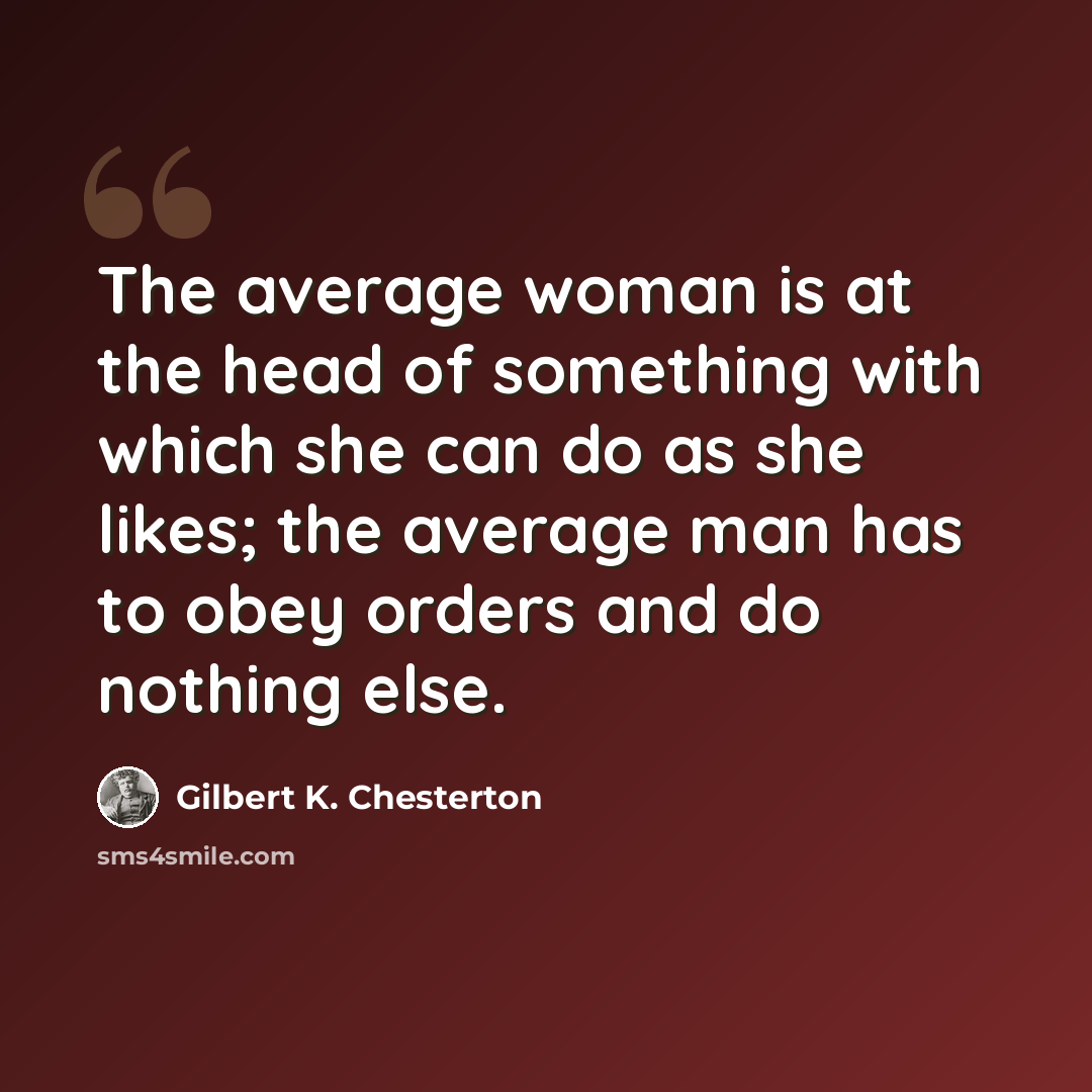 “The average woman is at the head of something with which she can do as she likes; the average man has to obey orders and do nothing else.” quote by Gilbert K. Chesterton