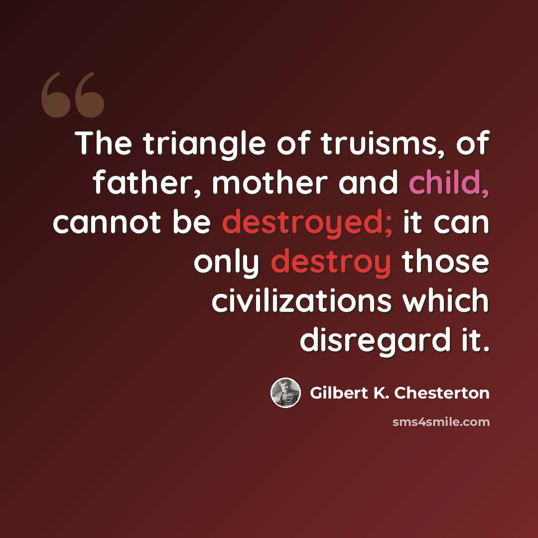 “The triangle of truisms, of father, mother and child, cannot be destroyed; it can only destroy those civilizations which disregard it.” quote by Gilbert K. Chesterton