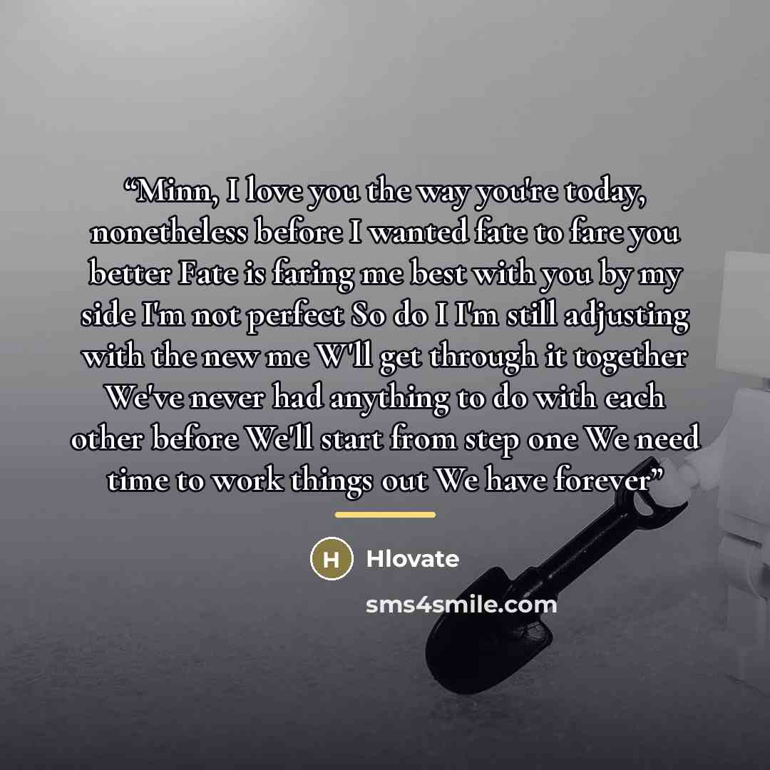 “Minn, I love you the way you're today, nonetheless before I wanted fate to fare you better Fate is faring me best with you by my side I'm not perfect So do I I'm still adjusting with the new me W'll get through it together We've never had anything to do with each other before We'll start from step…” quote by Hlovate