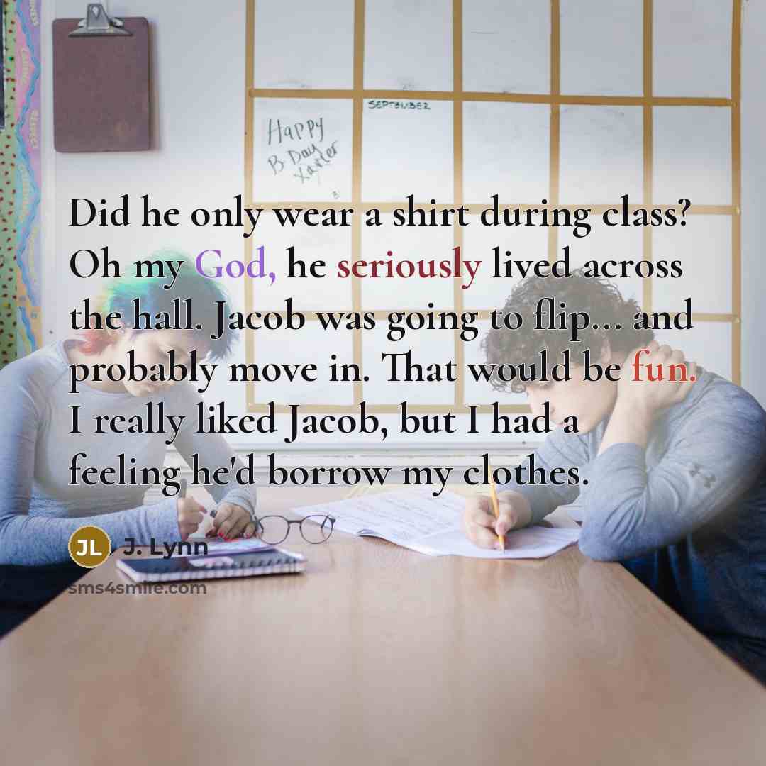 “Did he only wear a shirt during class? Oh my God, he seriously lived across the hall. Jacob was going to flip... and probably move in. That would be fun. I really liked Jacob, but I had a feeling he'd borrow my clothes.” quote by J. Lynn