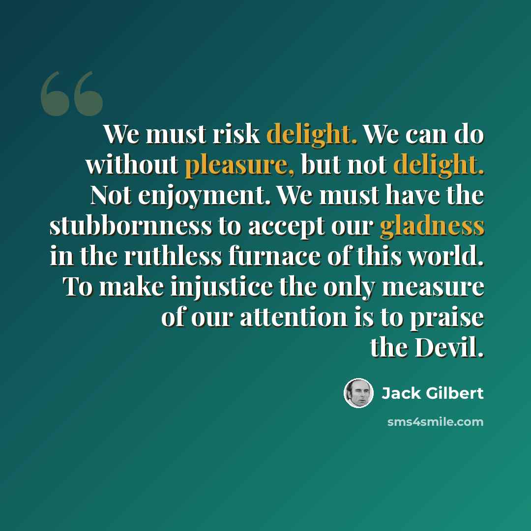 “We must risk delight. We can do without pleasure, but not delight. Not enjoyment. We must have the stubbornness to accept our gladness in the ruthless furnace of this world. To make injustice the only measure of our attention is to praise the Devil.” quote by Jack Gilbert