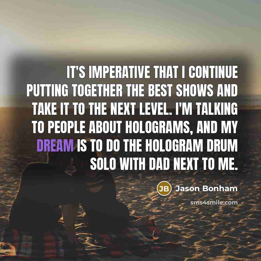 “It's imperative that I continue putting together the best shows and take it to the next level. I'm talking to people about holograms, and my dream is to do the hologram drum solo with dad next to me.” quote by Jason Bonham