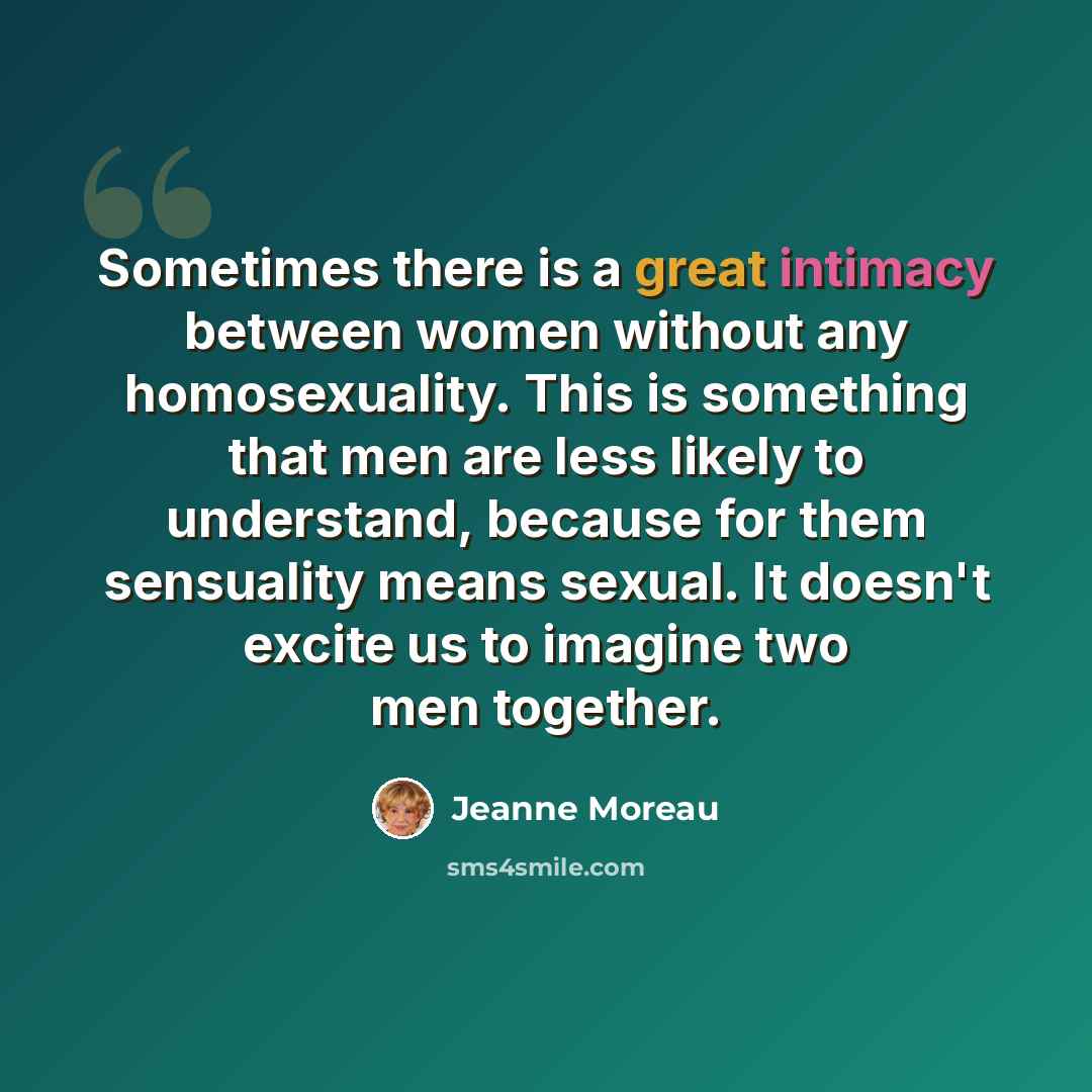 “Sometimes there is a great intimacy between women without any homosexuality. This is something that men are less likely to understand, because for them sensuality means sexual. It doesn't excite us to imagine two men together.” quote by Jeanne Moreau