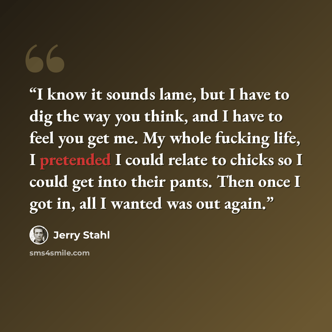 “I know it sounds lame, but I have to dig the way you think, and I have to feel you get me. My whole fucking life, I pretended I could relate to chicks so I could get into their pants. Then once I got in, all I wanted was out again.” quote by Jerry Stahl