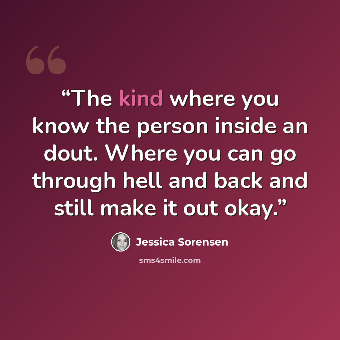 “The kind where you know the person inside an dout. Where you can go through hell and back and still make it out okay.” quote by Jessica Sorensen