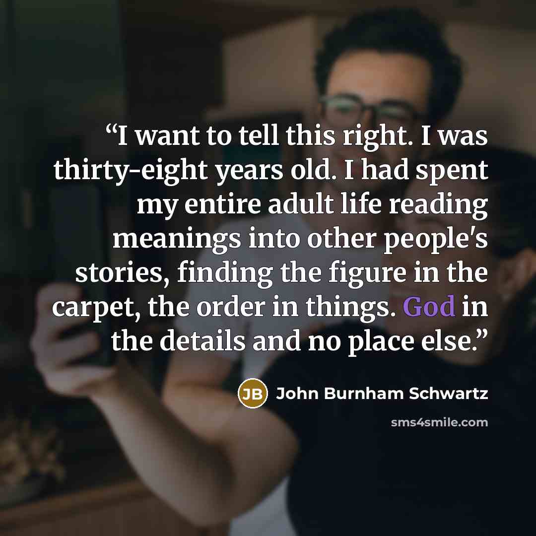 “I want to tell this right. I was thirty-eight years old. I had spent my entire adult life reading meanings into other people's stories, finding the figure in the carpet, the order in things. God in the details and no place else.” quote by John Burnham Schwartz