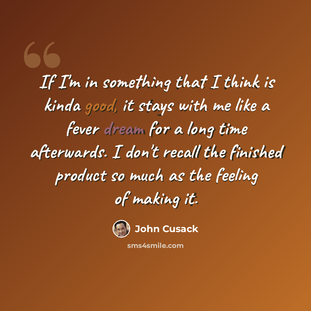 “If I'm in something that I think is kinda good, it stays with me like a fever dream for a long time afterwards. I don't recall the finished product so much as the feeling of making it.” quote by John Cusack