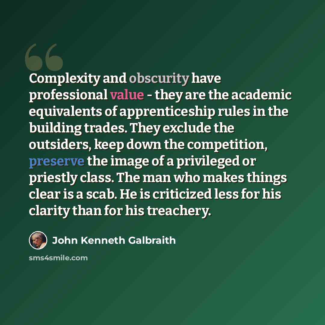 “Complexity and obscurity have professional value - they are the academic equivalents of apprenticeship rules in the building trades. They exclude the outsiders, keep down the competition, preserve the image of a privileged or priestly class. The man who makes things clear is a scab. He is…” quote by John Kenneth Galbraith