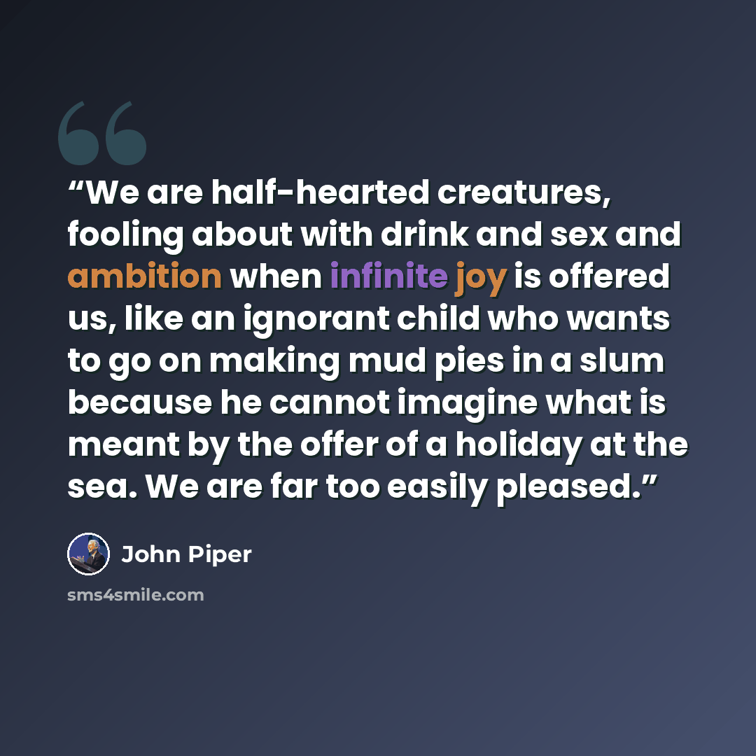 “We are half-hearted creatures, fooling about with drink and sex and ambition when infinite joy is offered us, like an ignorant child who wants to go on making mud pies in a slum because he cannot imagine what is meant by the offer of a holiday at the sea. We are far too easily pleased.” quote by John Piper