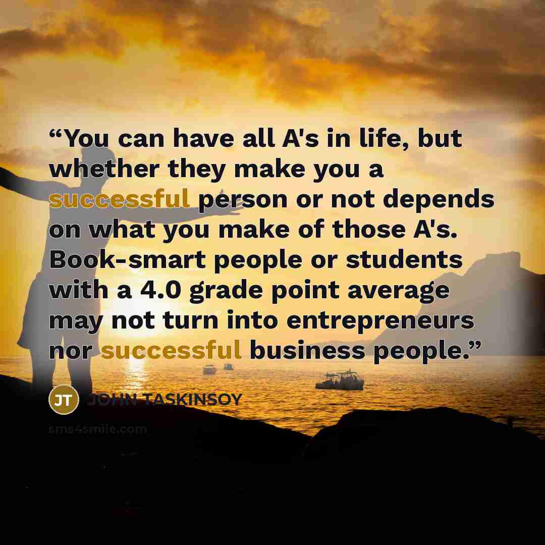 “You can have all A's in life, but whether they make you a successful person or not depends on what you make of those A's. Book-smart people or students with a 4.0 grade point average may not turn into entrepreneurs nor successful business people.” quote by JOHN TASKINSOY