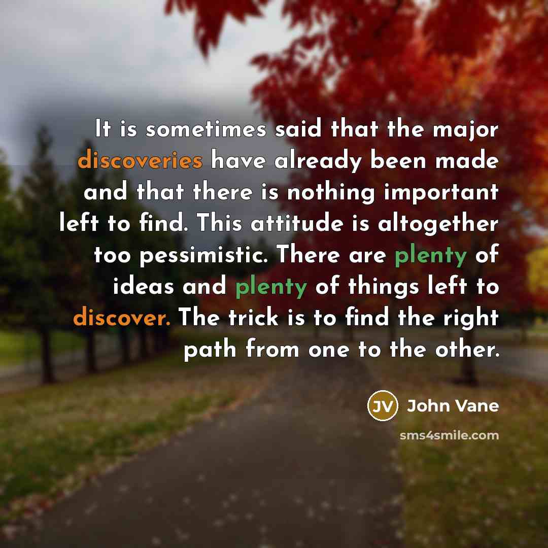 “It is sometimes said that the major discoveries have already been made and that there is nothing important left to find. This attitude is altogether too pessimistic. There are plenty of ideas and plenty of things left to discover. The trick is to find the right path from one to the other.” quote by John Vane