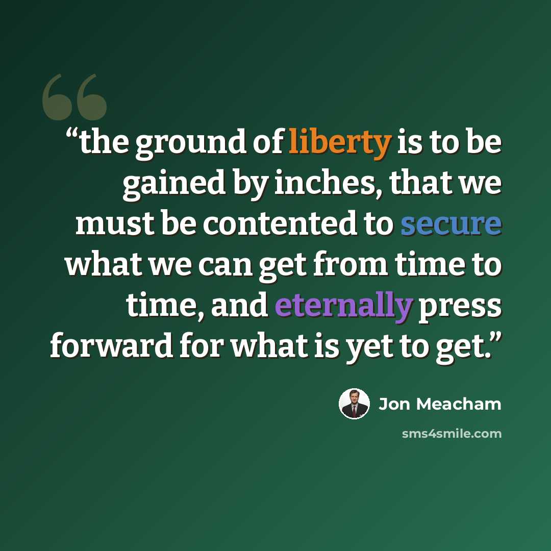 “the ground of liberty is to be gained by inches, that we must be contented to secure what we can get from time to time, and eternally press forward for what is yet to get.” quote by Jon Meacham