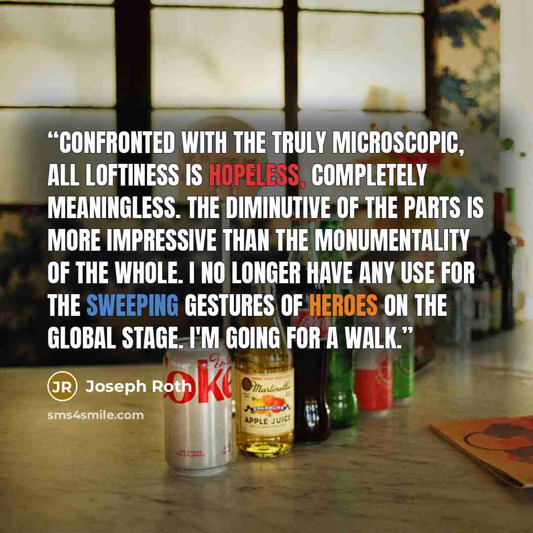 “Confronted with the truly microscopic, all loftiness is hopeless, completely meaningless. The diminutive of the parts is more impressive than the monumentality of the whole. I no longer have any use for the sweeping gestures of heroes on the global stage. I'm going for a walk.” quote by Joseph Roth
