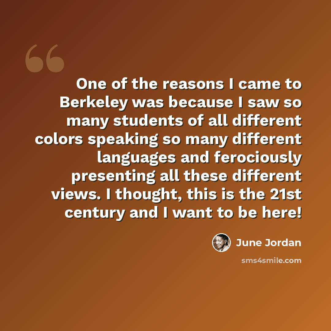 “One of the reasons I came to Berkeley was because I saw so many students of all different colors speaking so many different languages and ferociously presenting all these different views. I thought, this is the 21st century and I want to be here!” quote by June Jordan