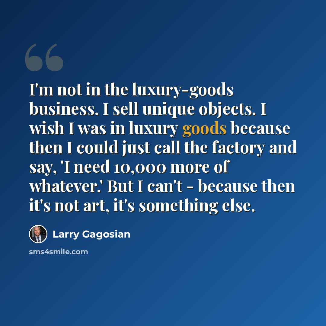 “I'm not in the luxury-goods business. I sell unique objects. I wish I was in luxury goods because then I could just call the factory and say, 'I need 10,000 more of whatever.' But I can't - because then it's not art, it's something else.” quote by Larry Gagosian