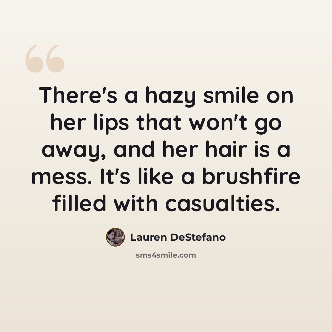 “There's a hazy smile on her lips that won't go away, and her hair is a mess. It's like a brushfire filled with casualties.” quote by Lauren DeStefano