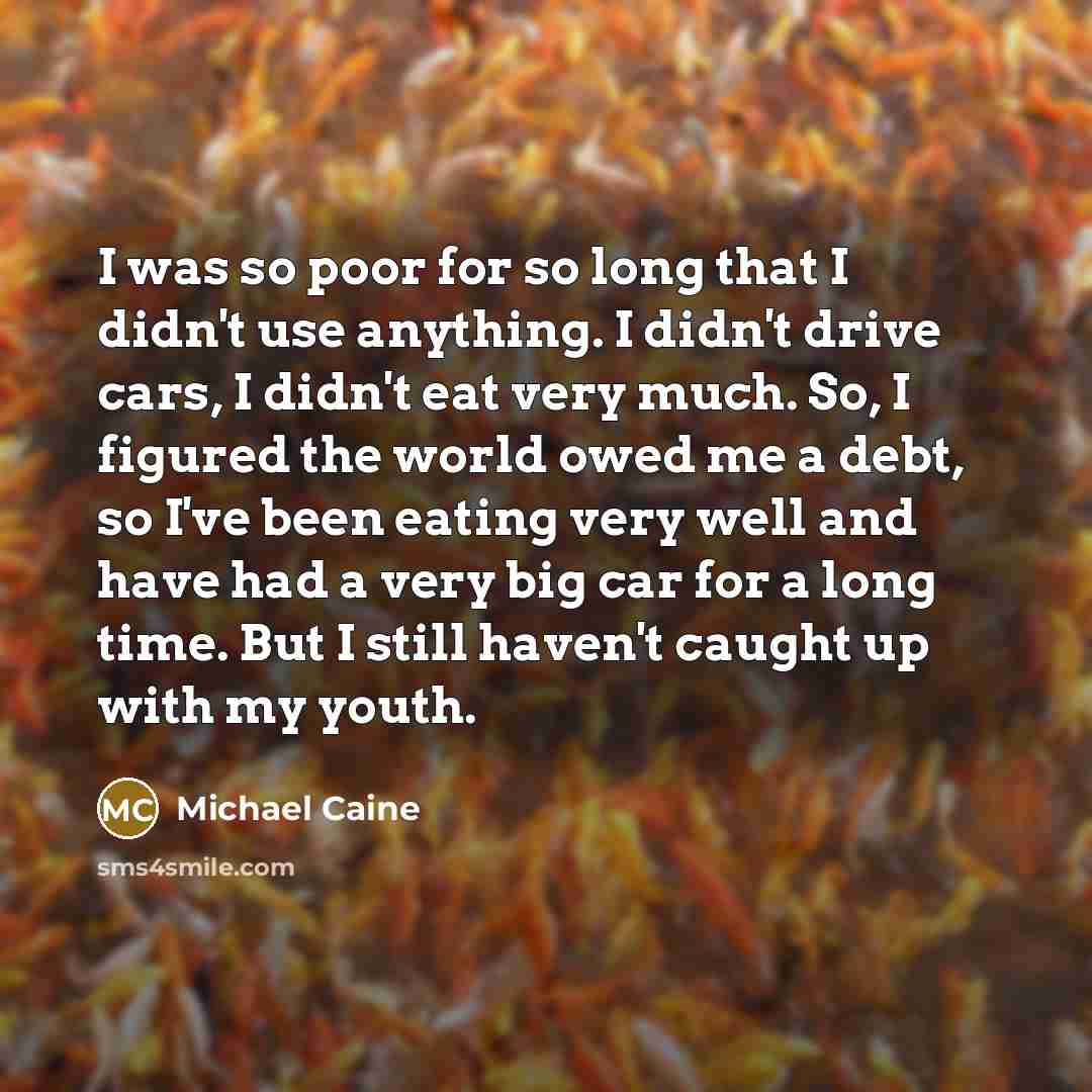 “I was so poor for so long that I didn't use anything. I didn't drive cars, I didn't eat very much. So, I figured the world owed me a debt, so I've been eating very well and have had a very big car for a long time. But I still haven't caught up with my youth.” quote by Michael Caine