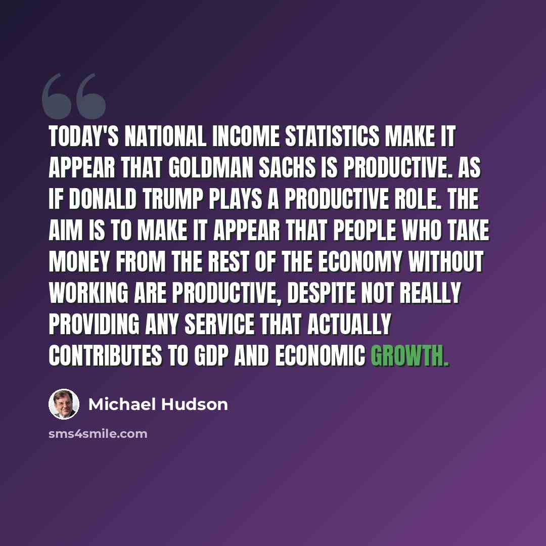 “Today's national income statistics make it appear that Goldman Sachs is productive. As if Donald Trump plays a productive role. The aim is to make it appear that people who take money from the rest of the economy without working are productive, despite not really providing any service that…” quote by Michael Hudson