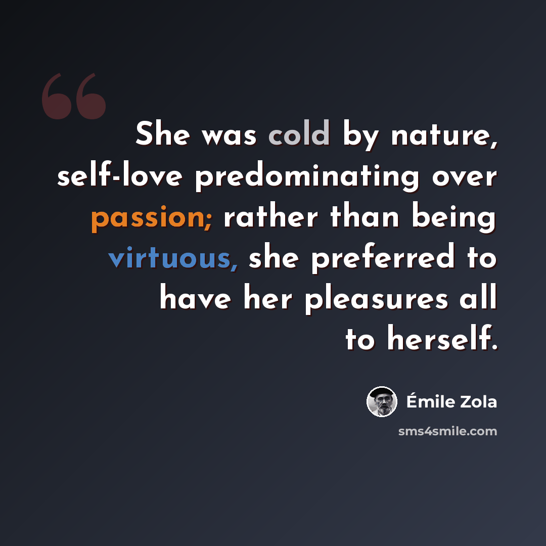 “She was cold by nature, self-love predominating over passion; rather than being virtuous, she preferred to have her pleasures all to herself.” quote by Emile Zola
