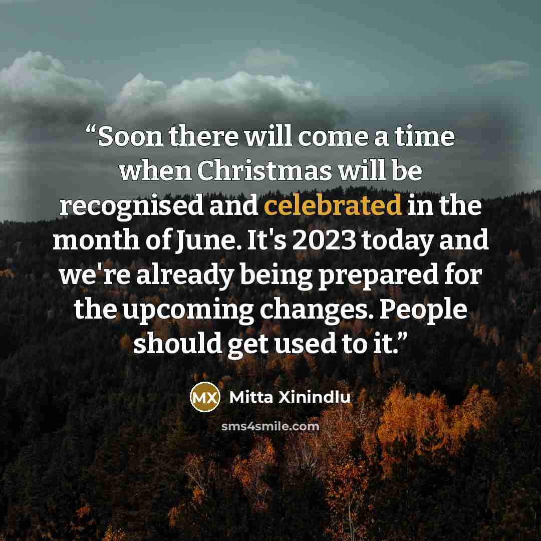 “Soon there will come a time when Christmas will be recognised and celebrated in the month of June. It's 2023 today and we're already being prepared for the upcoming changes. People should get used to it.” quote by Mitta Xinindlu