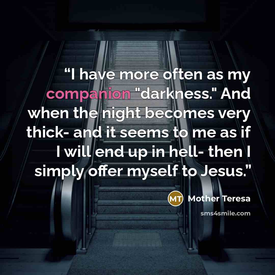 “I have more often as my companion "darkness." And when the night becomes very thick- and it seems to me as if I will end up in hell- then I simply offer myself to Jesus.” quote by Mother Teresa