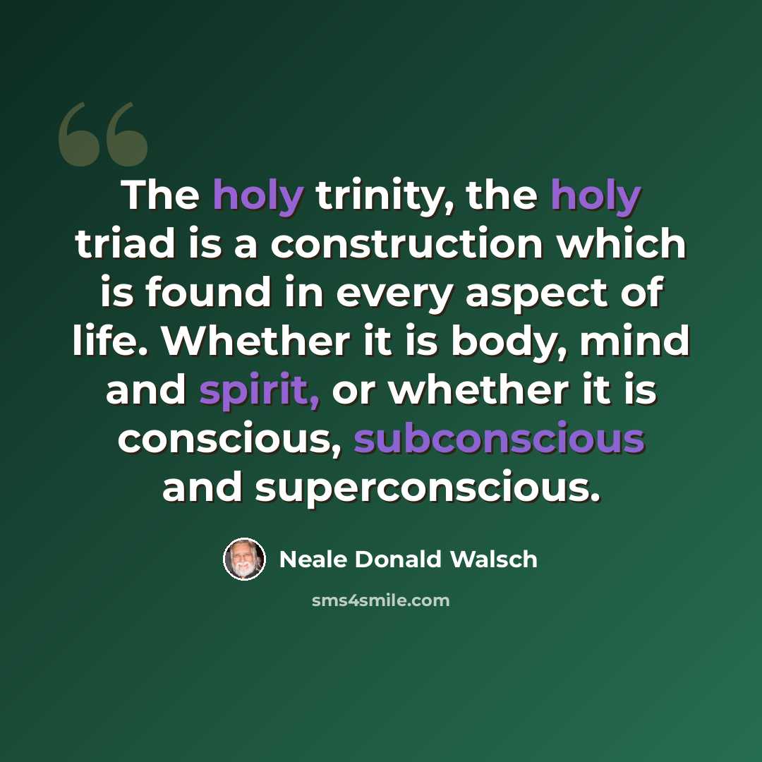 “The holy trinity, the holy triad is a construction which is found in every aspect of life. Whether it is body, mind and spirit, or whether it is conscious, subconscious and superconscious.” quote by Neale Donald Walsch