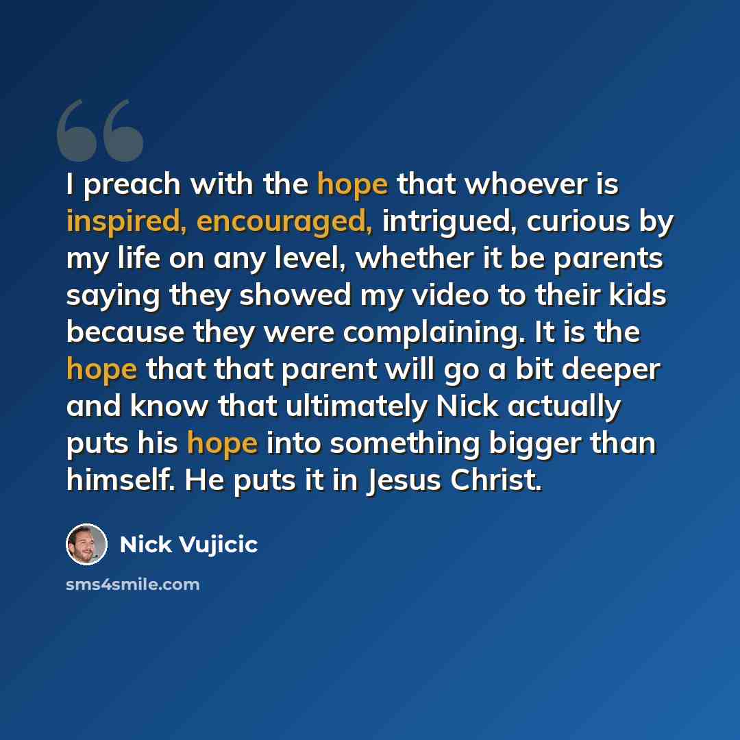“I preach with the hope that whoever is inspired, encouraged, intrigued, curious by my life on any level, whether it be parents saying they showed my video to their kids because they were complaining. It is the hope that that parent will go a bit deeper and know that ultimately Nick actually puts…” quote by Nick Vujicic