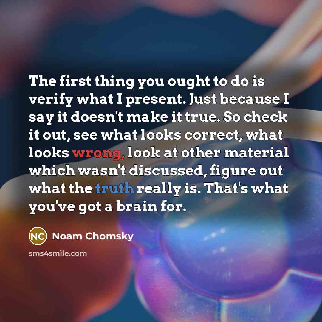“The first thing you ought to do is verify what I present. Just because I say it doesn't make it true. So check it out, see what looks correct, what looks wrong, look at other material which wasn't discussed, figure out what the truth really is. That's what you've got a brain for.” quote by Noam Chomsky