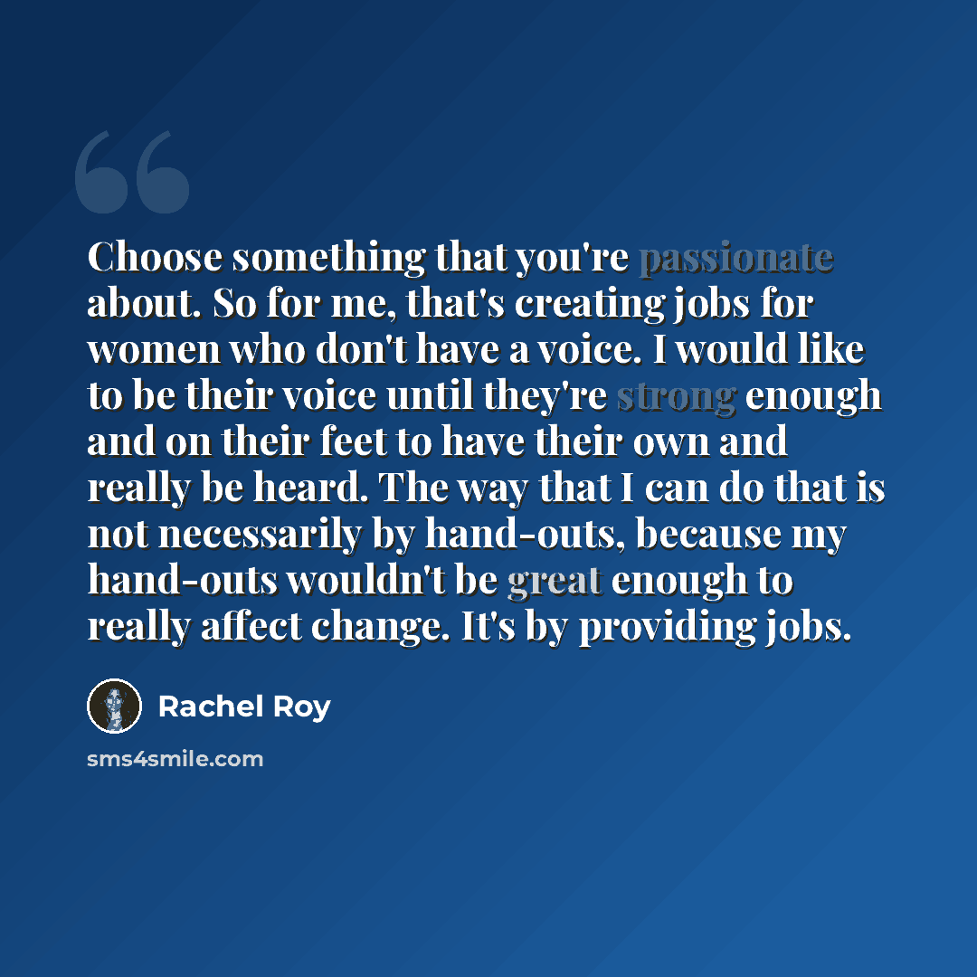 “Choose something that you're passionate about. So for me, that's creating jobs for women who don't have a voice. I would like to be their voice until they're strong enough and on their feet to have their own and really be heard. The way that I can do that is not necessarily by hand-outs, because…” quote by Rachel Roy