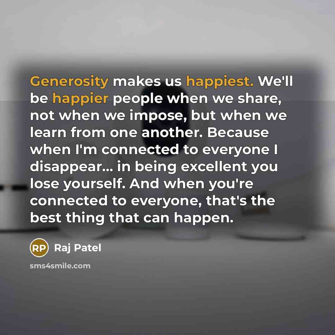 “Generosity makes us happiest. We'll be happier people when we share, not when we impose, but when we learn from one another. Because when I'm connected to everyone I disappear... in being excellent you lose yourself. And when you're connected to everyone, that's the best thing that can happen.” quote by Raj Patel