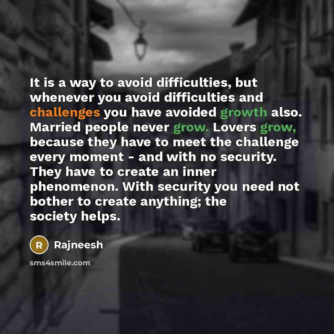 “It is a way to avoid difficulties, but whenever you avoid difficulties and challenges you have avoided growth also. Married people never grow. Lovers grow, because they have to meet the challenge every moment - and with no security. They have to create an inner phenomenon. With security you need…” quote by Rajneesh