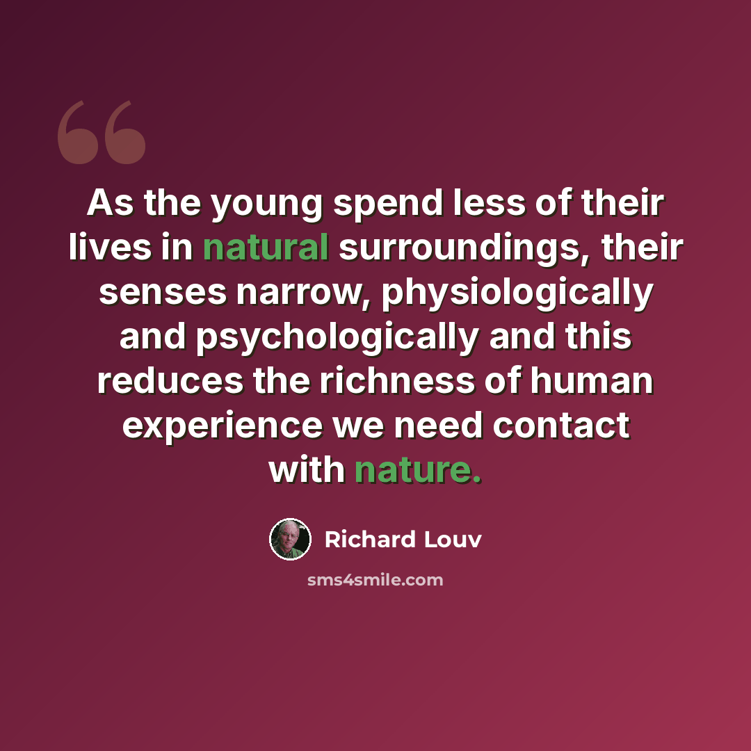 “As the young spend less of their lives in natural surroundings, their senses narrow, physiologically and psychologically and this reduces the richness of human experience we need contact with nature.” quote by Richard Louv