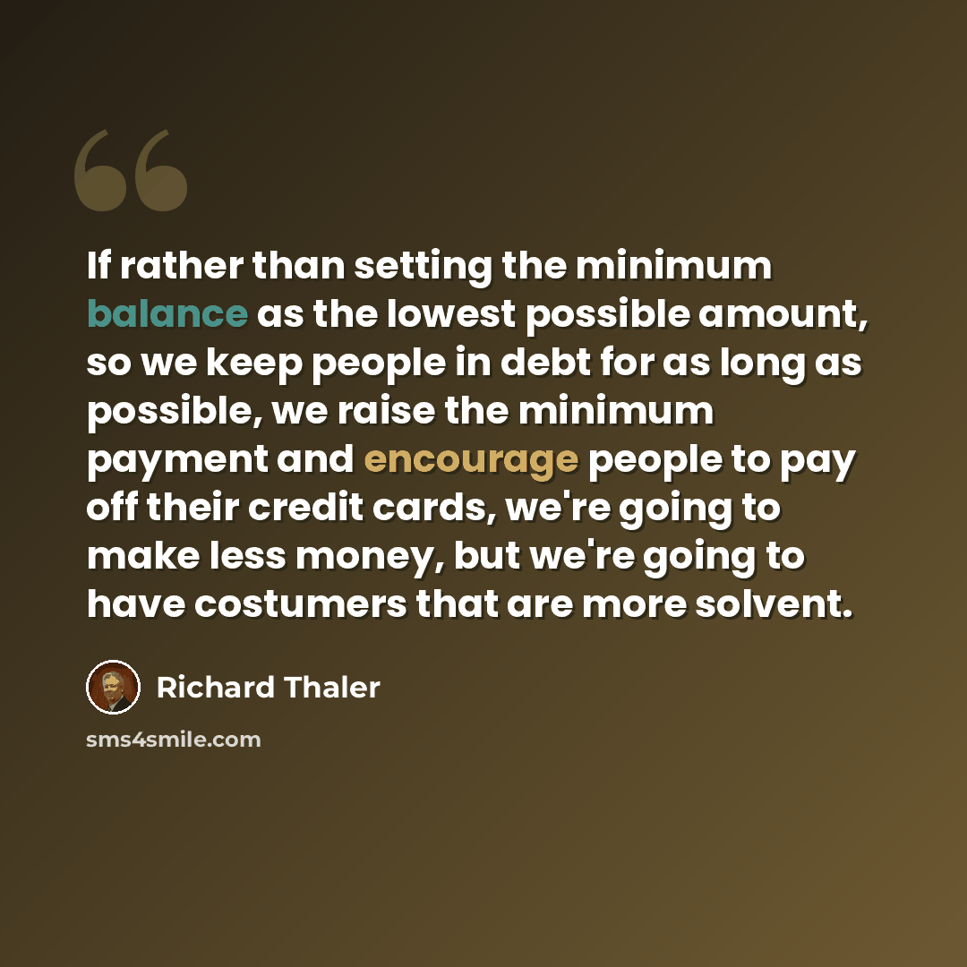 “If rather than setting the minimum balance as the lowest possible amount, so we keep people in debt for as long as possible, we raise the minimum payment and encourage people to pay off their credit cards, we're going to make less money, but we're going to have costumers that are more solvent.” quote by Richard Thaler