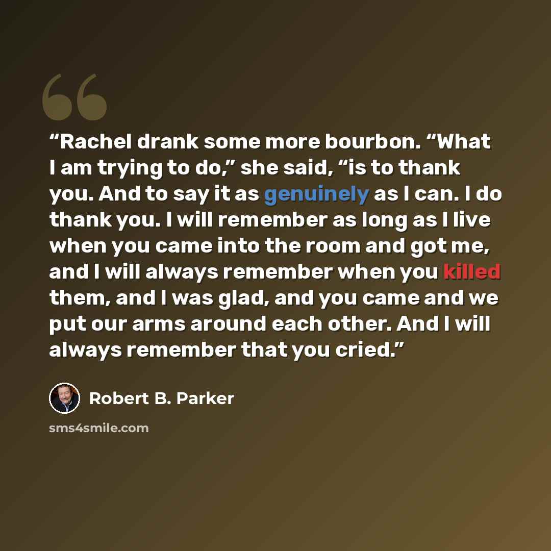 “Rachel drank some more bourbon. “What I am trying to do,” she said, “is to thank you. And to say it as genuinely as I can. I do thank you. I will remember as long as I live when you came into the room and got me, and I will always remember when you killed them, and I was glad, and you came and we…” quote by Robert B. Parker