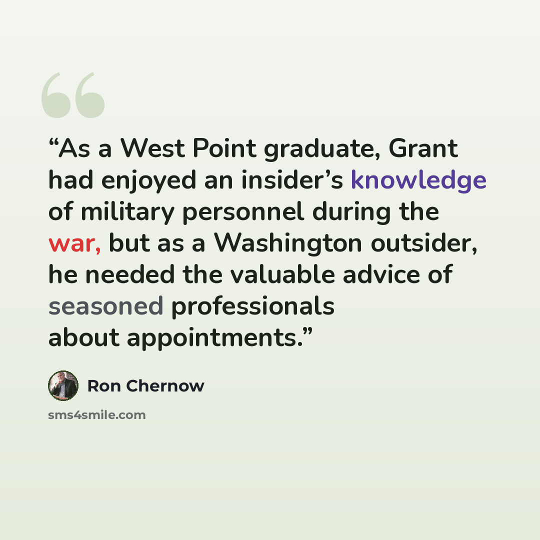 “As a West Point graduate, Grant had enjoyed an insider’s knowledge of military personnel during the war, but as a Washington outsider, he needed the valuable advice of seasoned professionals about appointments.” quote by Ron Chernow