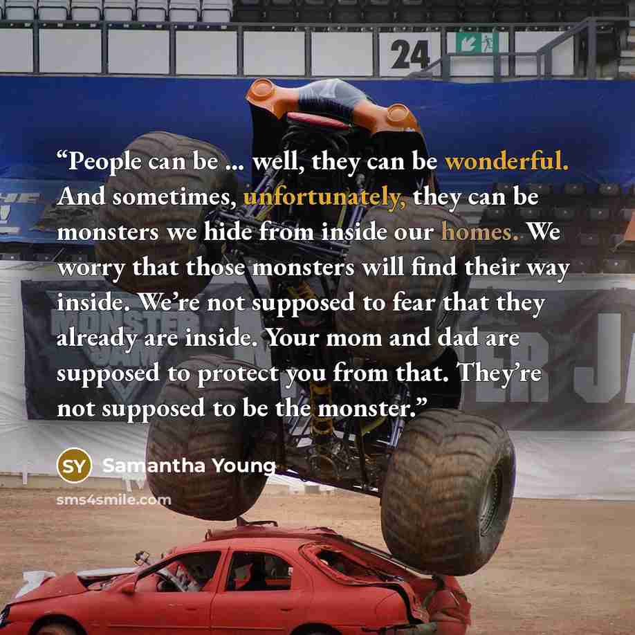 “People can be … well, they can be wonderful. And sometimes, unfortunately, they can be monsters we hide from inside our homes. We worry that those monsters will find their way inside. We’re not supposed to fear that they already are inside. Your mom and dad are supposed to protect you from that…” quote by Samantha Young